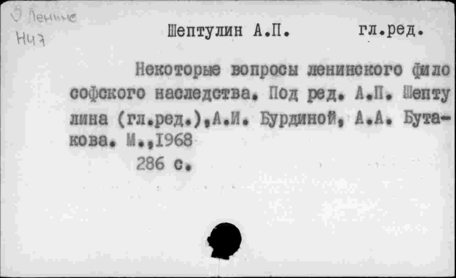 ﻿V
Шептулин А.П
гл.ред.
Некоторые вопросы ленинского ди л о софского наследства. Под ред. А.П. ьепту лина (гл.ред.),А.И. Бурдиной, А.А. Бутакова. М.,1968 286 с.